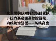 九游-胶东黑豹队对阵北城鲸鲨队，拉力赛巡回赛惊险晋级，内线统治篮板——防线高度稳定(山东鲁能b队4月9日最新消息)