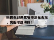 九游体育-关于姆巴佩迎来三赛季高光表现，快船球迷沸腾！的信息